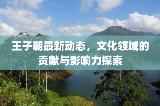 王子朝最新动态，文化领域的贡献与影响力探索