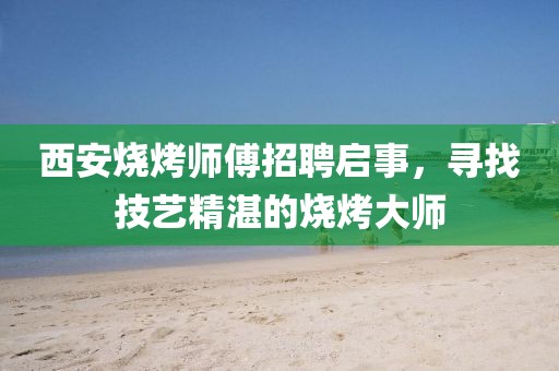 西安烧烤师傅招聘启事，寻找技艺精湛的烧烤大师