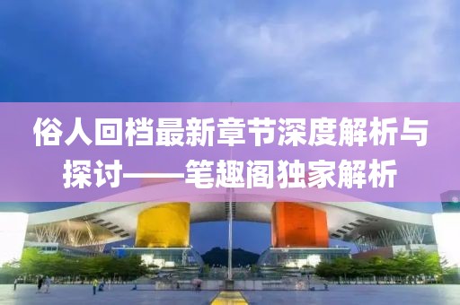 俗人回档最新章节深度解析与探讨——笔趣阁独家解析