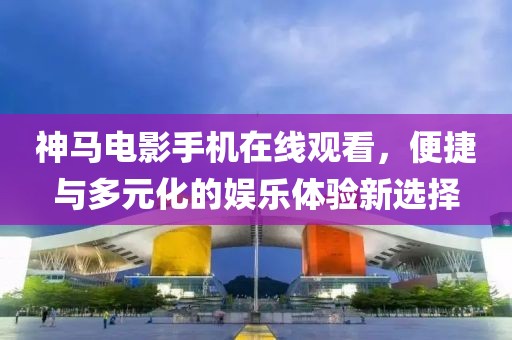 神马电影手机在线观看，便捷与多元化的娱乐体验新选择
