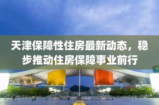 天津保障性住房最新动态，稳步推动住房保障事业前行