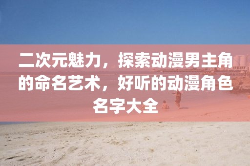 二次元魅力，探索动漫男主角的命名艺术，好听的动漫角色名字大全