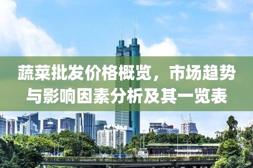 蔬菜批发价格概览，市场趋势与影响因素分析及其一览表