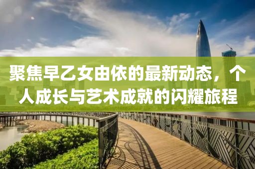 聚焦早乙女由依的最新动态，个人成长与艺术成就的闪耀旅程