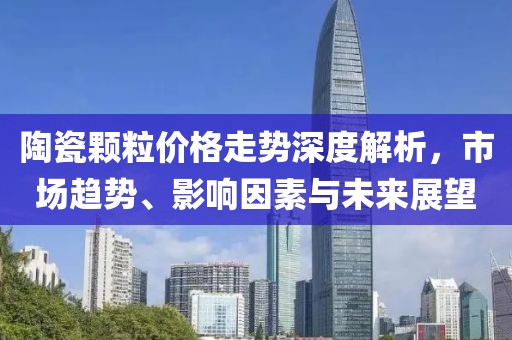 陶瓷颗粒价格走势深度解析，市场趋势、影响因素与未来展望