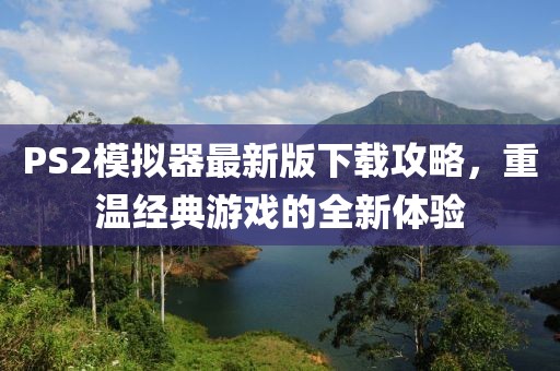 PS2模拟器最新版下载攻略，重温经典游戏的全新体验