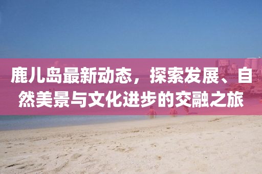 鹿儿岛最新动态，探索发展、自然美景与文化进步的交融之旅