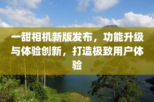 一甜相机新版发布，功能升级与体验创新，打造极致用户体验