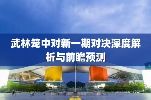 武林笼中对新一期对决深度解析与前瞻预测