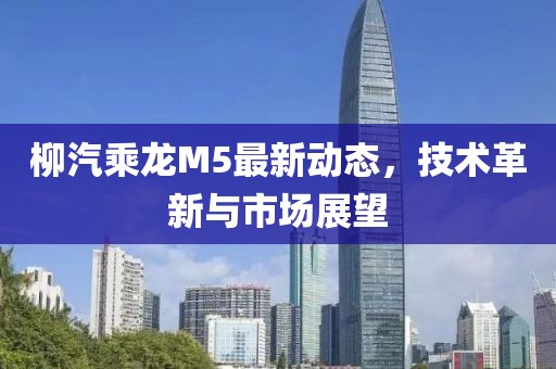 柳汽乘龙M5最新动态，技术革新与市场展望