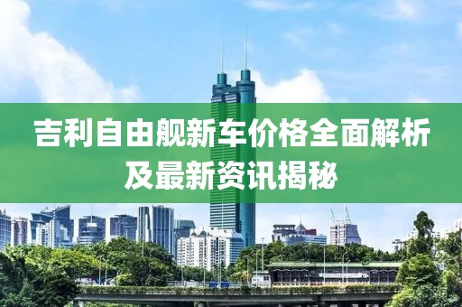 吉利自由舰新车价格全面解析及最新资讯揭秘