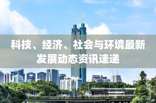 科技、经济、社会与环境最新发展动态资讯速递