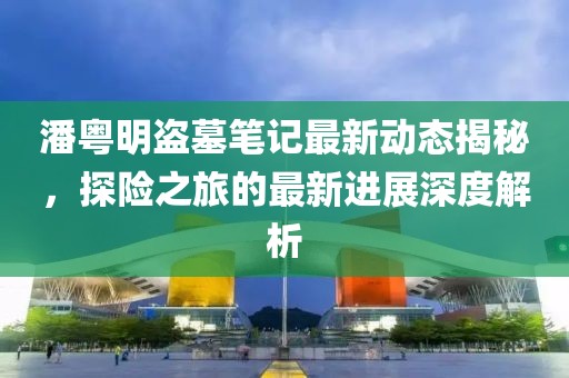 潘粤明盗墓笔记最新动态揭秘，探险之旅的最新进展深度解析