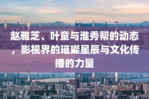 赵雅芝、叶童与淮秀帮的动态，影视界的璀璨星辰与文化传播的力量
