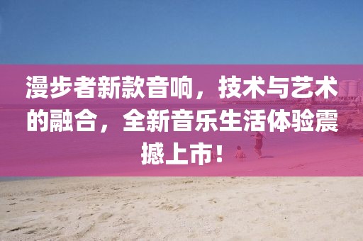 漫步者新款音响，技术与艺术的融合，全新音乐生活体验震撼上市！