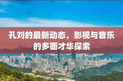 孔刘的最新动态，影视与音乐的多面才华探索