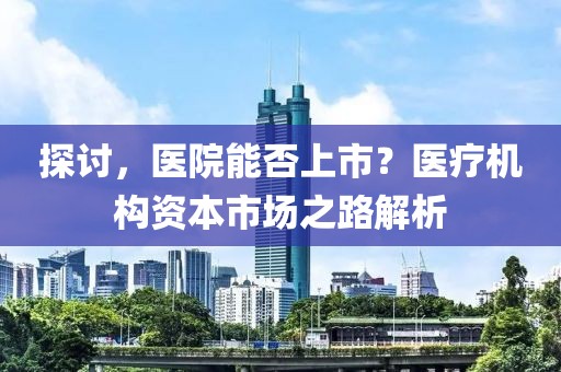 探讨，医院能否上市？医疗机构资本市场之路解析
