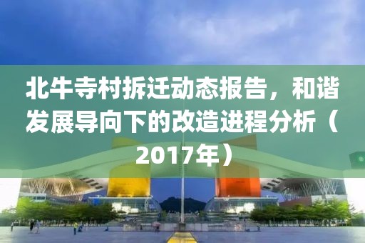 北牛寺村拆迁动态报告，和谐发展导向下的改造进程分析（2017年）