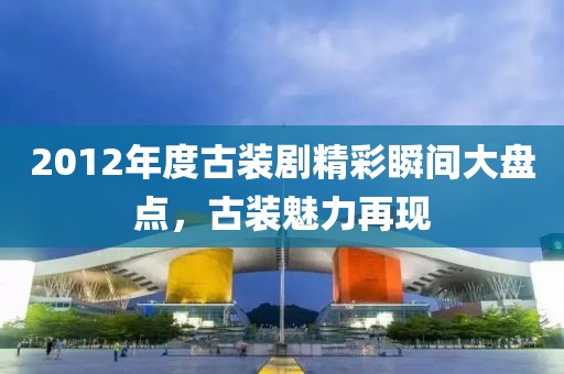 2012年度古装剧精彩瞬间大盘点，古装魅力再现