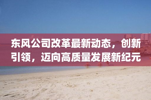 东风公司改革最新动态，创新引领，迈向高质量发展新纪元