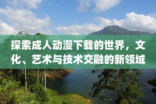探索成人动漫下载的世界，文化、艺术与技术交融的新领域