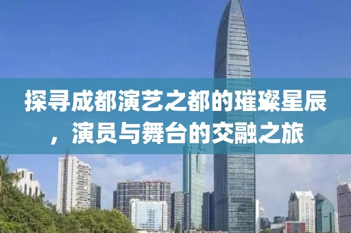 探寻成都演艺之都的璀璨星辰，演员与舞台的交融之旅