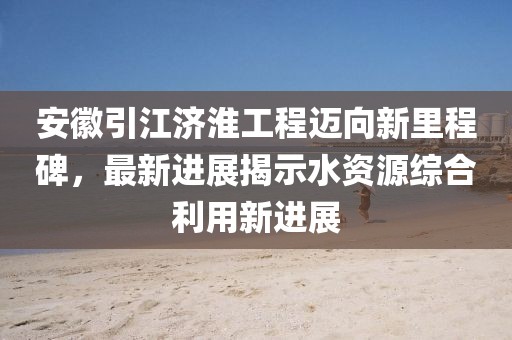 安徽引江济淮工程迈向新里程碑，最新进展揭示水资源综合利用新进展