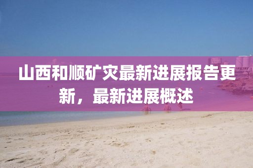 山西和顺矿灾最新进展报告更新，最新进展概述