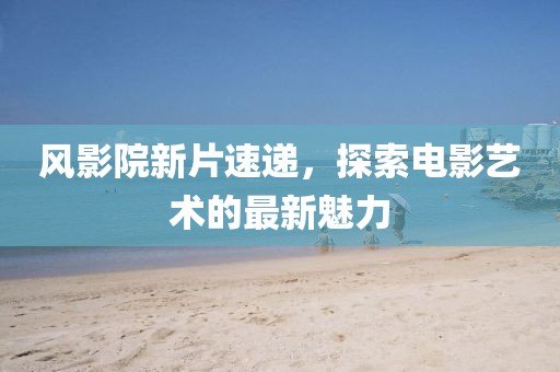 风影院新片速递，探索电影艺术的最新魅力