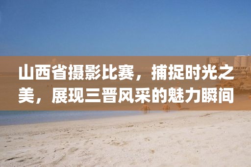 山西省摄影比赛，捕捉时光之美，展现三晋风采的魅力瞬间