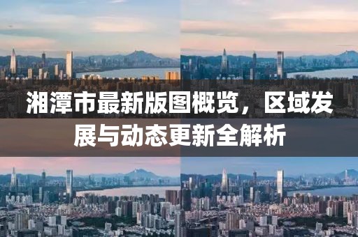 湘潭市最新版图概览，区域发展与动态更新全解析