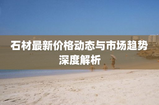 石材最新价格动态与市场趋势深度解析