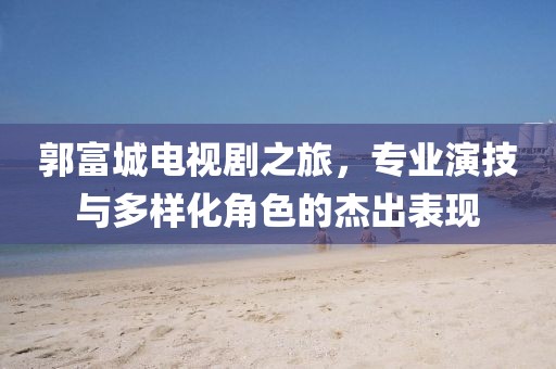 郭富城电视剧之旅，专业演技与多样化角色的杰出表现