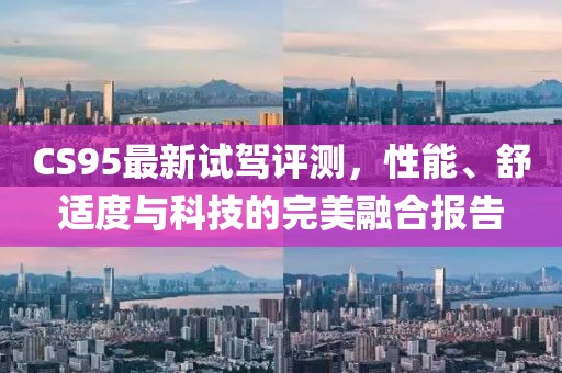 CS95最新试驾评测，性能、舒适度与科技的完美融合报告