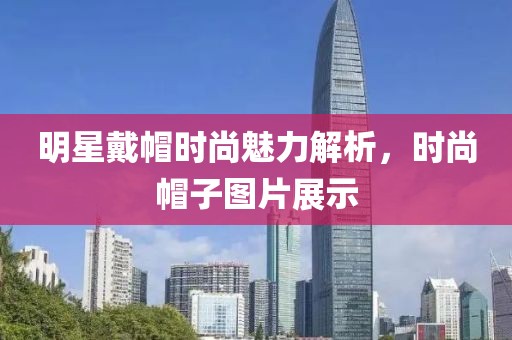 明星戴帽时尚魅力解析，时尚帽子图片展示