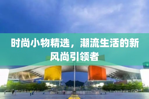 时尚小物精选，潮流生活的新风尚引领者