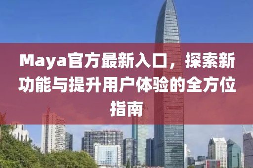 Maya官方最新入口，探索新功能与提升用户体验的全方位指南