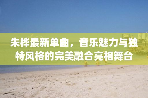朱桦最新单曲，音乐魅力与独特风格的完美融合亮相舞台