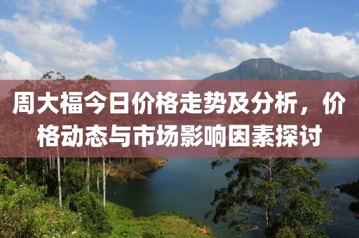 周大福今日价格走势及分析，价格动态与市场影响因素探讨