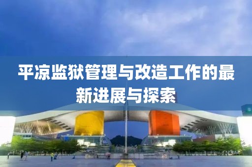 平凉监狱管理与改造工作的最新进展与探索