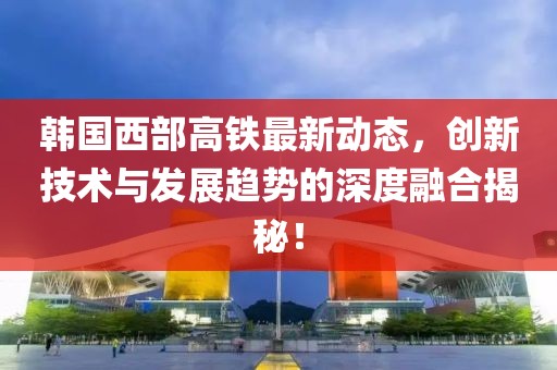 韩国西部高铁最新动态，创新技术与发展趋势的深度融合揭秘！