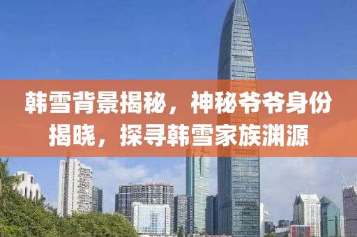 韩雪背景揭秘，神秘爷爷身份揭晓，探寻韩雪家族渊源