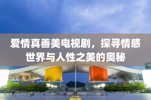 爱情真善美电视剧，探寻情感世界与人性之美的奥秘