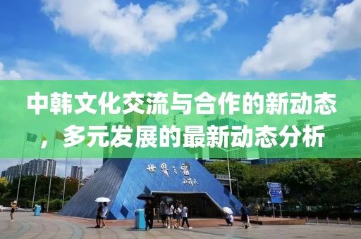中韩文化交流与合作的新动态，多元发展的最新动态分析