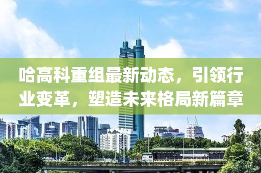 哈高科重组最新动态，引领行业变革，塑造未来格局新篇章