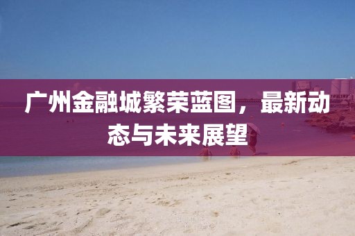 广州金融城繁荣蓝图，最新动态与未来展望