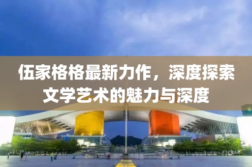 伍家格格最新力作，深度探索文学艺术的魅力与深度