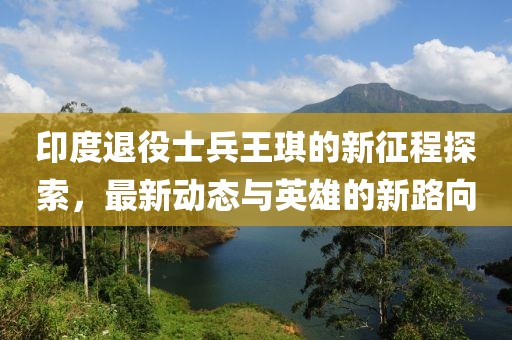 印度退役士兵王琪的新征程探索，最新动态与英雄的新路向