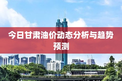 今日甘肃油价动态分析与趋势预测