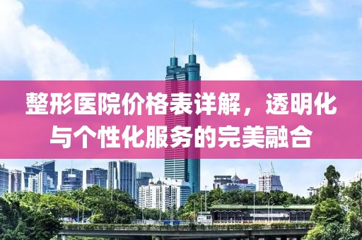整形医院价格表详解，透明化与个性化服务的完美融合